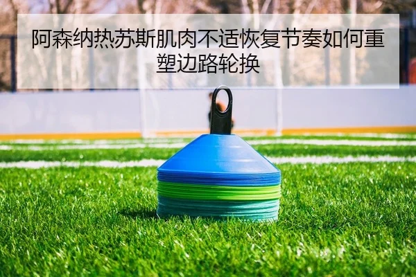 阿森纳热苏斯肌肉不适恢复节奏如何重塑边路轮换